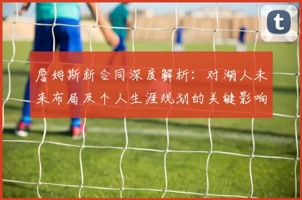 詹姆斯新合同深度解析：对湖人未来布局及个人生涯规划的关键影响