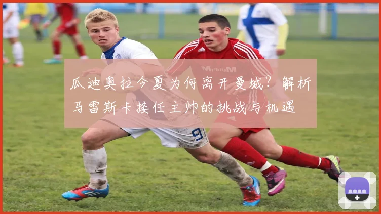 瓜迪奥拉今夏为何离开曼城？解析马雷斯卡接任主帅的挑战与机遇