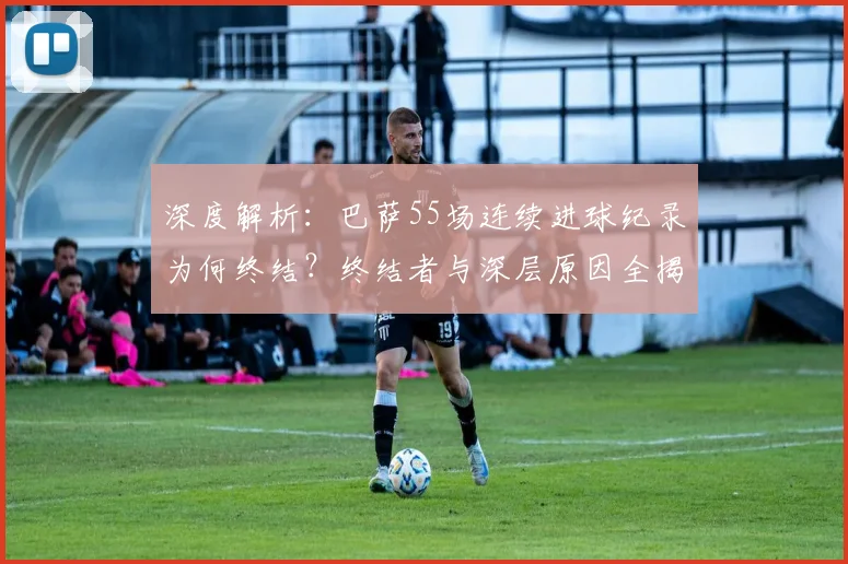 深度解析:巴萨55场连续进球纪录为何终结?终结者与深层原因全揭秘